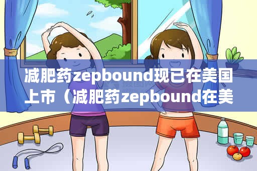 减肥药zepbound现已在美国上市（减肥药zepbound在美上市）