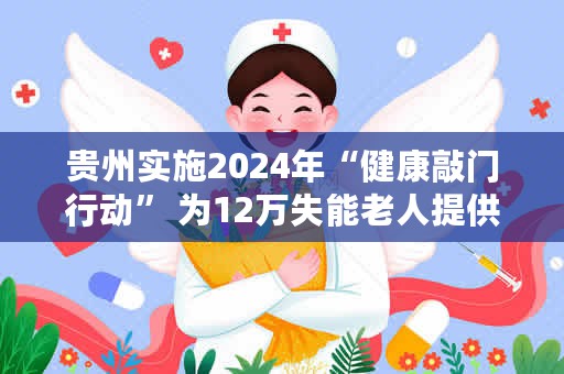 贵州实施2024年“健康敲门行动” 为12万失能老人提供健康服务