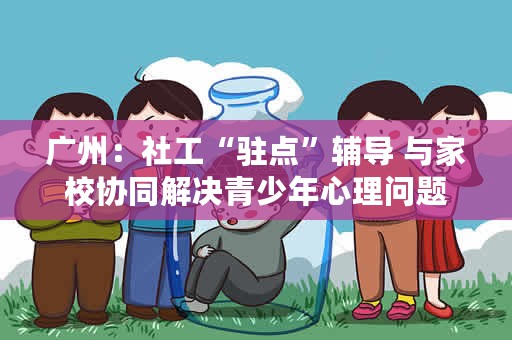 广州：社工“驻点”辅导 与家校协同解决青少年心理问题