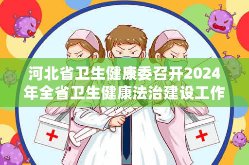 河北省卫生健康委召开2024年全省卫生健康法治建设工作会议