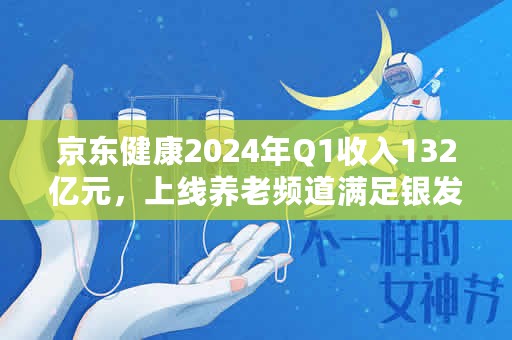 京东健康2024年Q1收入132亿元，上线养老频道满足银发人群健康需求