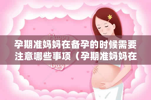 孕期准妈妈在备孕的时候需要注意哪些事项（孕期准妈妈在备孕的时候应该注意什么？）